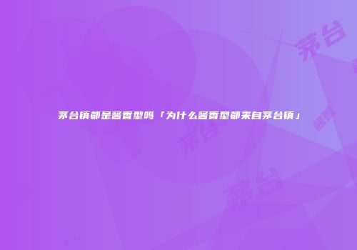 茅台镇都是酱香型吗「为什么酱香型都来自茅台镇」