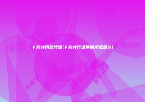 卡斯特精酿啤酒(卡斯特啤酒保质期是多久)