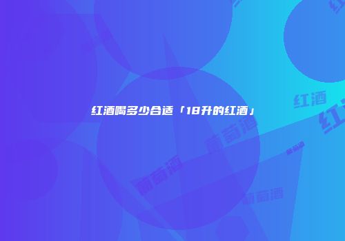 红酒喝多少合适「18升的红酒」