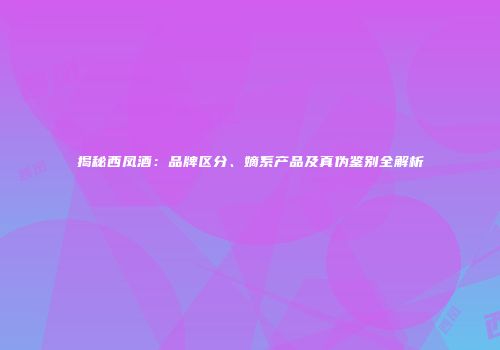揭秘西凤酒：品牌区分、嫡系产品及真伪鉴别全解析