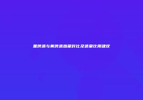 黑啤酒与黄啤酒热量对比及适量饮用建议