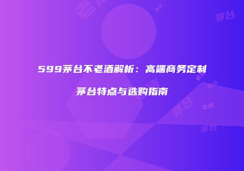 599茅台不老酒解析：高端商务定制茅台特点与选购指南