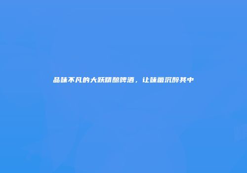 品味不凡的大跃精酿啤酒，让味蕾沉醉其中
