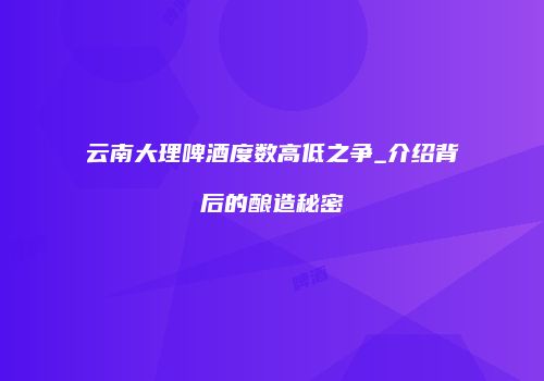 云南大理啤酒度数高低之争_介绍背后的酿造秘密
