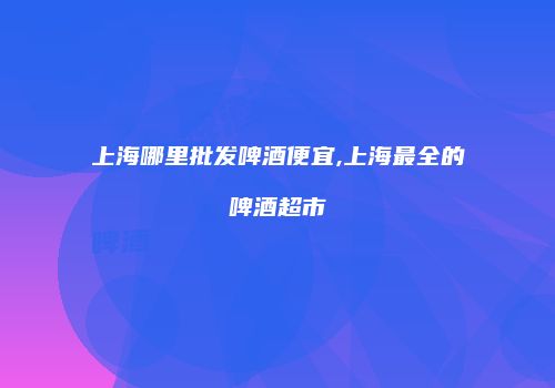 上海哪里批发啤酒便宜,上海最全的啤酒超市