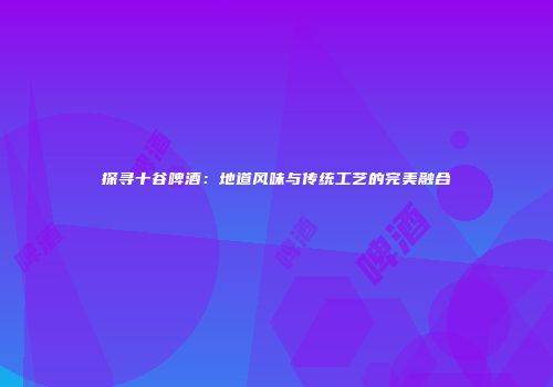 探寻十谷啤酒：地道风味与传统工艺的完美融合