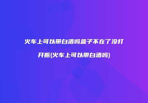火车上可以带白酒吗盒子不在了没打开瓶(火车上可以带白酒吗)