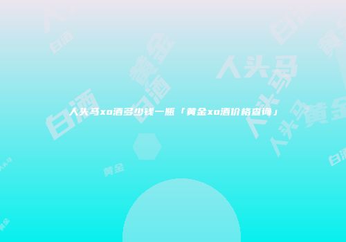 人头马xo酒多少钱一瓶「黄金xo酒价格查询」