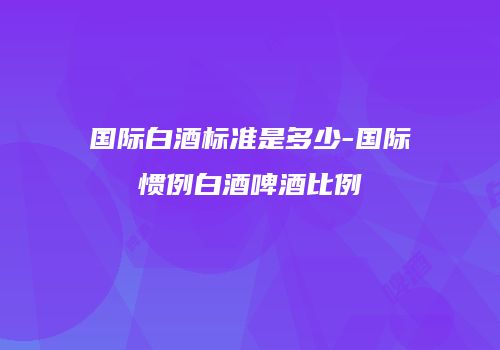 国际白酒标准是多少-国际惯例白酒啤酒比例