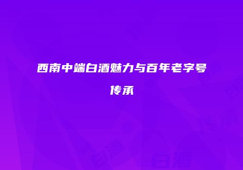 西南中端白酒魅力与百年老字号传承