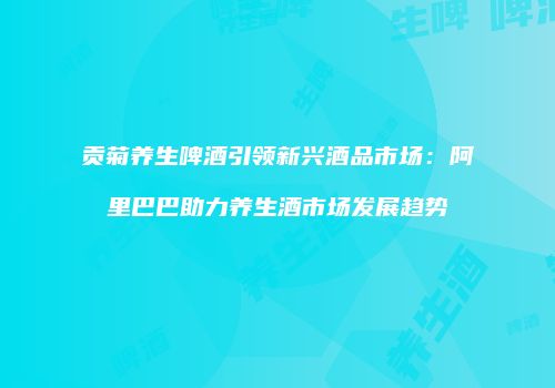 贡菊养生啤酒引领新兴酒品市场：阿里巴巴助力养生酒市场发展趋势