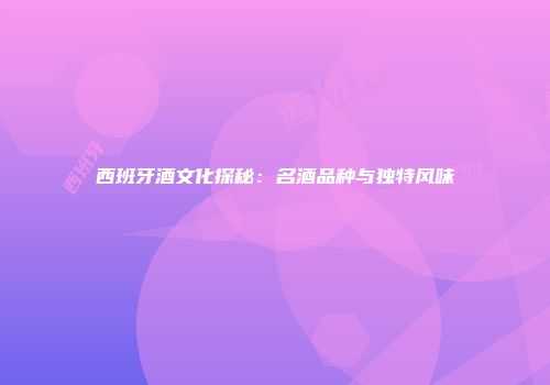 西班牙酒文化探秘：名酒品种与独特风味