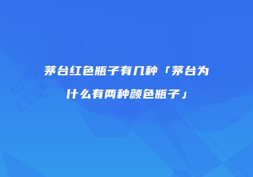 茅台红色瓶子有几种「茅台为什么有两种颜色瓶子」