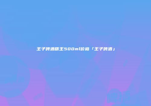 王子啤酒精王500ml价格「王子啤酒」