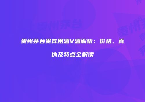 贵州茅台贵宾用酒V酒解析：价格、真伪及特点全解读