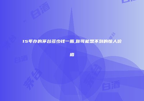 15年存的茅台多少钱一瓶,你可能想不到的惊人价格