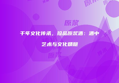 千年文化传承，珍品原浆酒：酒中艺术与文化精髓