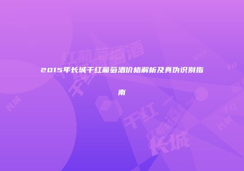 2015年长城干红葡萄酒价格解析及真伪识别指南