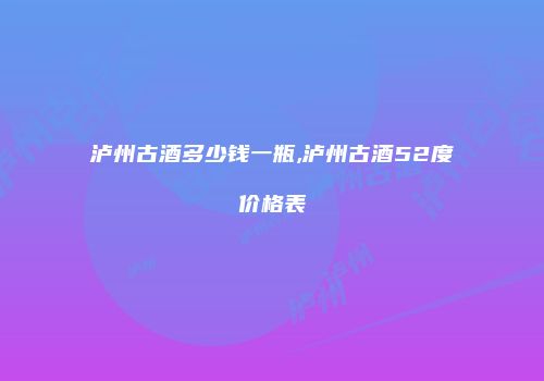 泸州古酒多少钱一瓶,泸州古酒52度价格表