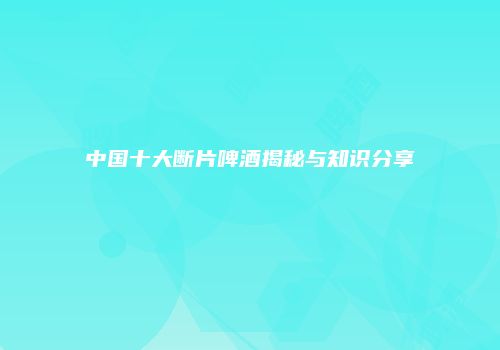 中国十大断片啤酒揭秘与知识分享
