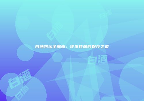白酒封坛全解析：传统佳酿的保存之道