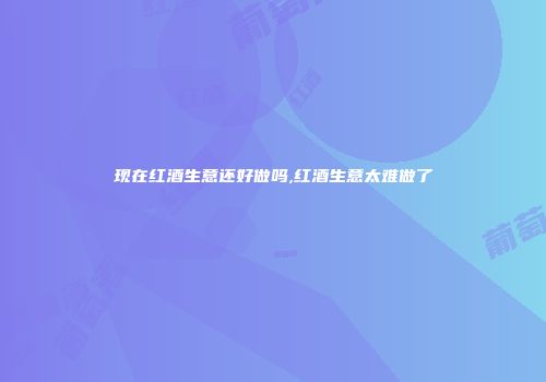 现在红酒生意还好做吗,红酒生意太难做了