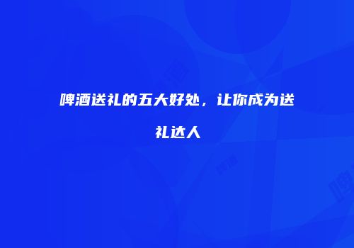 啤酒送礼的五大好处，让你成为送礼达人