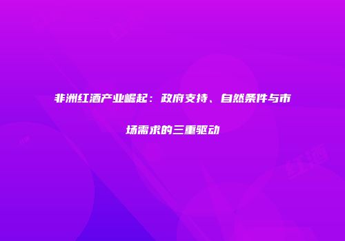 非洲红酒产业崛起：政府支持、自然条件与市场需求的三重驱动
