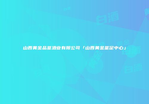 山西黄金品鉴酒业有限公司「山西黄金鉴定中心」