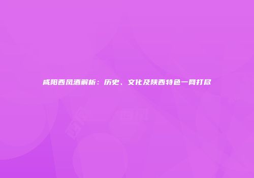 咸阳西凤酒解析：历史、文化及陕西特色一网打尽
