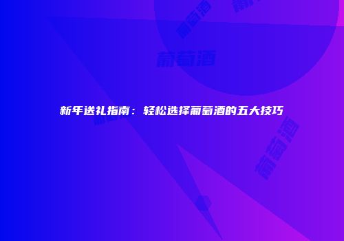 新年送礼指南：轻松选择葡萄酒的五大技巧