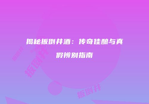 揭秘扳倒井酒：传奇佳酿与真假辨别指南