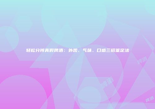 轻松分辨真假啤酒：外观、气味、口感三招鉴定法