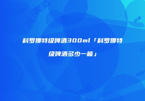 科罗娜特级啤酒300ml「科罗娜特级啤酒多少一箱」