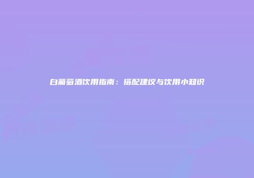 白葡萄酒饮用指南：搭配建议与饮用小知识
