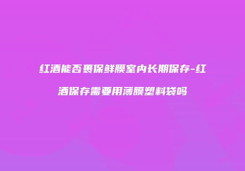 红酒能否裹保鲜膜室内长期保存-红酒保存需要用薄膜塑料袋吗