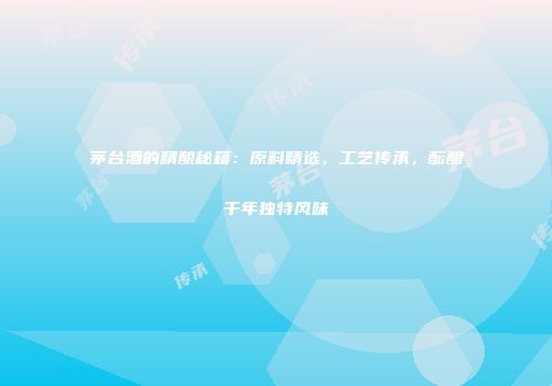 茅台酒的精酿秘籍：原料精选，工艺传承，酝酿千年独特风味