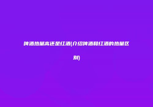 啤酒热量高还是红酒(介绍啤酒和红酒的热量区别)