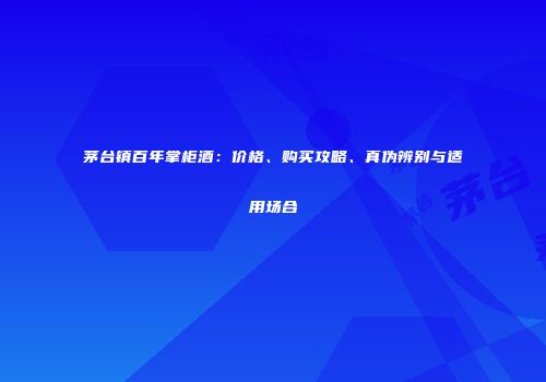 茅台镇百年掌柜酒：价格、购买攻略、真伪辨别与适用场合