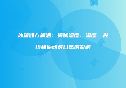 冰箱储存啤酒：揭秘温度、湿度、光线和振动对口感的影响
