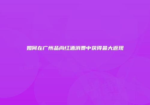 如何在广州品尚红酒消费中获得最大返现