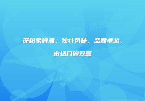 深粉象啤酒：独特风味，品质卓越，市场口碑双赢