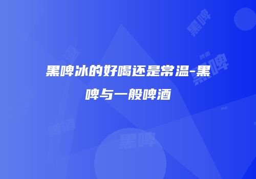 黑啤冰的好喝还是常温-黑啤与一般啤酒