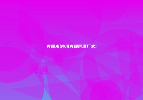 青稞米(青海青稞啤酒厂家)