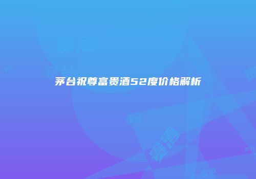 茅台祝尊富贵酒52度价格解析