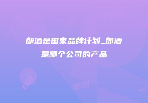 郎酒是国家品牌计划_郎酒是哪个公司的产品