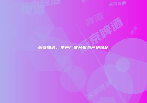 燕京啤酒：生产厂家分布与产地揭秘