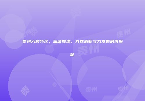 贵州六枝特区：旅游胜地、九龙酒业与九龙城房价探秘