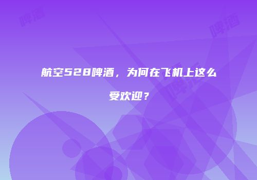 航空528啤酒，为何在飞机上这么受欢迎？