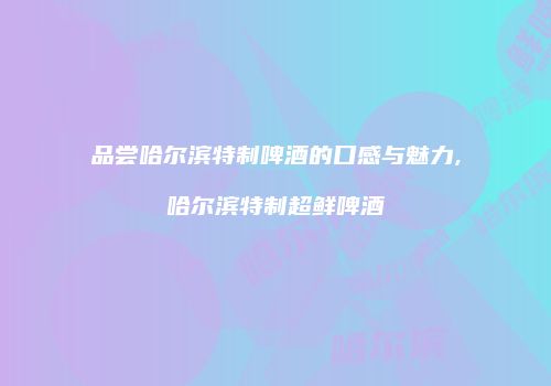 品尝哈尔滨特制啤酒的口感与魅力,哈尔滨特制超鲜啤酒